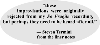 “these _  improvisations were originally rejected from my So Fragile recording, but perhaps they need to be heard after all.”                                              — Steven Termini             from the liner notes