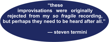 “these--- improvisations were originally rejected from my so fragile recording, but perhaps they need to be heard after all.”                                             — steven termini