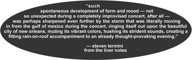 ___“such______ spontaneous development of form and mood — not so unexpected during a completely improvised concert, after all — was perhaps sharpened even further by the storm that was literally moving in from the gulf of mexico during the concert, ringing itself out upon the beautiful city of new orleans, muting its vibrant colors, hushing its strident sounds, creating a fitting rain-on-roof accompaniment to an already thought-provoking evening.”                                                — steven termini                               from the liner notes