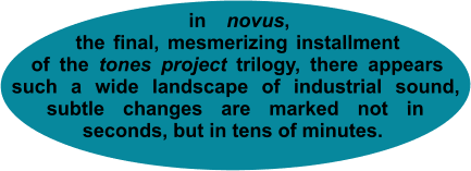 in novus, the final, mesmerizing installment of the tones project trilogy, there appears such a wide landscape of industrial sound, _subtle changes are marked not in_ seconds, but in tens of minutes.
