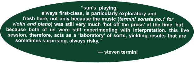 “sun's playing, always first-class, is particularly exploratory and fresh here, not only because the music (termini sonata no.1 for violin and piano) was still very much ‘hot off the press’ at the time, but because both of us were still experimenting with interpretation. this live session, therefore, acts as a ‘laboratory’ of sorts, yielding results that are sometimes surprising, always risky.”                                    — steven termini