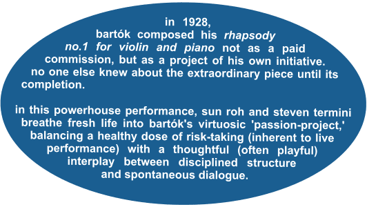 in 1928, bartók composed his rhapsody no.1 for violin and piano not as a paid commission, but as a project of his own initiative. no one else knew about the extraordinary piece until its completion.  in this powerhouse performance, sun roh and steven termini breathe fresh life into bartók's virtuosic 'passion-project,' balancing a healthy dose of risk-taking (inherent to live performance) with a thoughtful (often playful) interplay between disciplined structure and spontaneous dialogue.