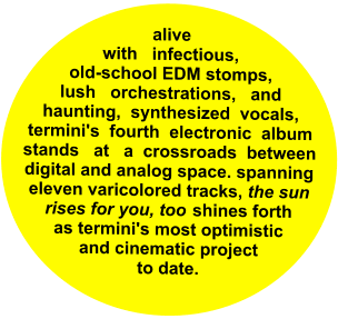 alive _with_ infectious,_ old-school EDM stomps, lush _orchestrations,_ and haunting,  synthesized  vocals, termini's  fourth  electronic  album stands_ at   a  crossroads  between digital and analog space. spanning eleven varicolored tracks, the sun rises for you, too  shines forth as termini's most optimistic and cinematic project to date.
