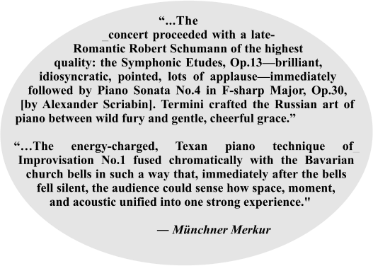 “...The___ _concert proceeded with a late-Romantic Robert Schumann of the highest quality: the Symphonic Etudes, Op.13—brilliant, idiosyncratic, pointed, lots of applause—immediately followed by Piano Sonata No.4 in F-sharp Major, Op.30, [by Alexander Scriabin]. Termini crafted the Russian art of piano between wild fury and gentle, cheerful grace.”  “…The energy-charged, Texan piano technique of_ Improvisation No.1 fused chromatically with the Bavarian church bells in such a way that, immediately after the bells fell silent, the audience could sense how space, moment, and acoustic unified into one strong experience."                                                                 ― Münchner Merkur