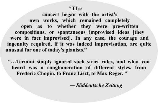 “The___ concert began with the artist's own works, which remained completely open as to whether they were pre-written compositions, or spontaneous improvised ideas [they were in fact improvised]. In any case, the courage and ingenuity required, if it was indeed improvisation, are quite unusual for one of today's pianists.”  “…Termini simply ignored such strict rules, and what you heard was a conglomeration of different styles, from Frederic Chopin, to Franz Liszt, to Max Reger. ”                             ― Süddeutsche Zeitung