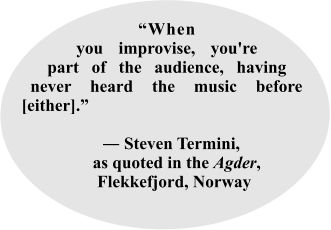 “When you improvise, you're part of the audience, having never heard the music before [either].”          ― Steven Termini,   as quoted in the Agder,      Flekkefjord, Norway