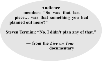 Audience_ member: “So was that last piece… was that something you had planned out more?”  Steven Termini: “No, I didn't plan any of that.”    ____ ― from the Live on Tour  _____  ____________ documentary