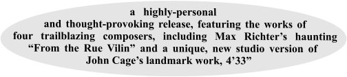 a highly-personal and thought-provoking release, featuring the works of four trailblazing composers, including Max Richter’s haunting “From the Rue Vilin” and a unique, new studio version of John Cage’s landmark work,-4’33”