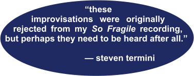 “these--- improvisations were originally rejected from my So Fragile recording, but perhaps they need to be heard after all.”                                             — steven termini