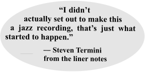 “I didn’t actually set out to make this a jazz recording, that’s just what started to happen.”   ___     ― Steven Termini     from the liner notes