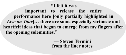 “I felt it was important to release the entire performance here [only partially highlighted in Live on Tour]… there are some especially virtuosic and heartfelt ideas that began to emerge from my fingers after the opening solemnities.”                                     — Steven Termini                   from the liner notes